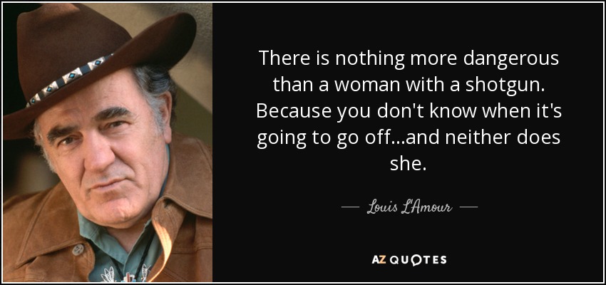 There is nothing more dangerous than a woman with a shotgun. Because you don't know when it's going to go off...and neither does she. - Louis L'Amour