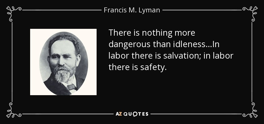 There is nothing more dangerous than idleness...In labor there is salvation; in labor there is safety. - Francis M. Lyman