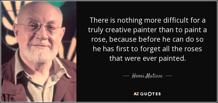 There is nothing more difficult for a truly creative painter than to paint a rose, because before he can do so he has first to forget all the roses that were ever painted. - Henri Matisse