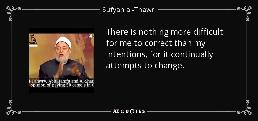 There is nothing more difficult for me to correct than my intentions, for it continually attempts to change. - Sufyan al-Thawri
