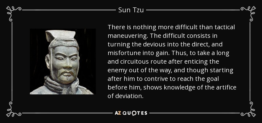 There is nothing more difficult than tactical maneuvering. The difficult consists in turning the devious into the direct, and misfortune into gain. Thus, to take a long and circuitous route after enticing the enemy out of the way, and though starting after him to contrive to reach the goal before him, shows knowledge of the artifice of deviation. - Sun Tzu