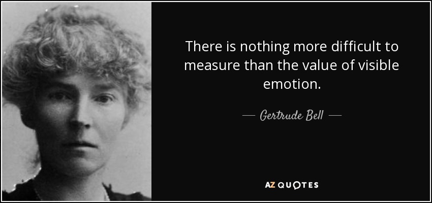 There is nothing more difficult to measure than the value of visible emotion. - Gertrude Bell