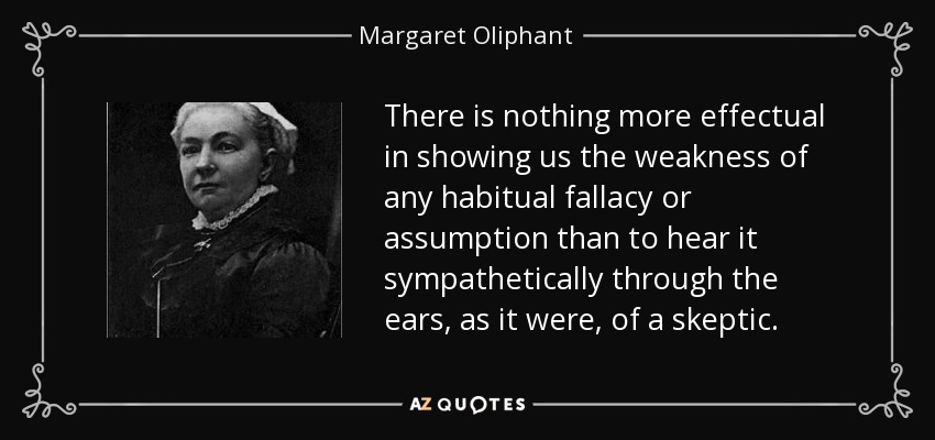 There is nothing more effectual in showing us the weakness of any habitual fallacy or assumption than to hear it sympathetically through the ears, as it were, of a skeptic. - Margaret Oliphant