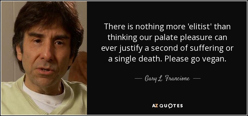 There is nothing more 'elitist' than thinking our palate pleasure can ever justify a second of suffering or a single death. Please go vegan. - Gary L. Francione