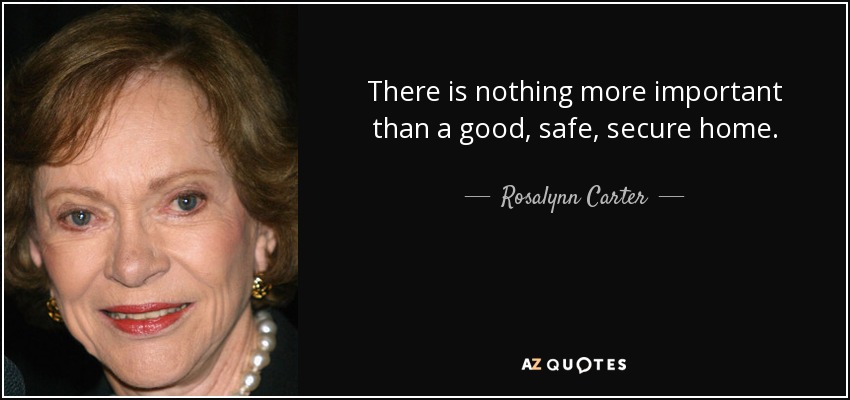 There is nothing more important than a good, safe, secure home. - Rosalynn Carter