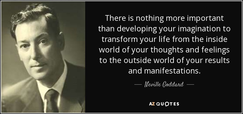There is nothing more important than developing your imagination to transform your life from the inside world of your thoughts and feelings to the outside world of your results and manifestations. - Neville Goddard
