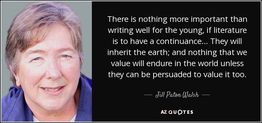 There is nothing more important than writing well for the young, if literature is to have a continuance ... They will inherit the earth; and nothing that we value will endure in the world unless they can be persuaded to value it too. - Jill Paton Walsh