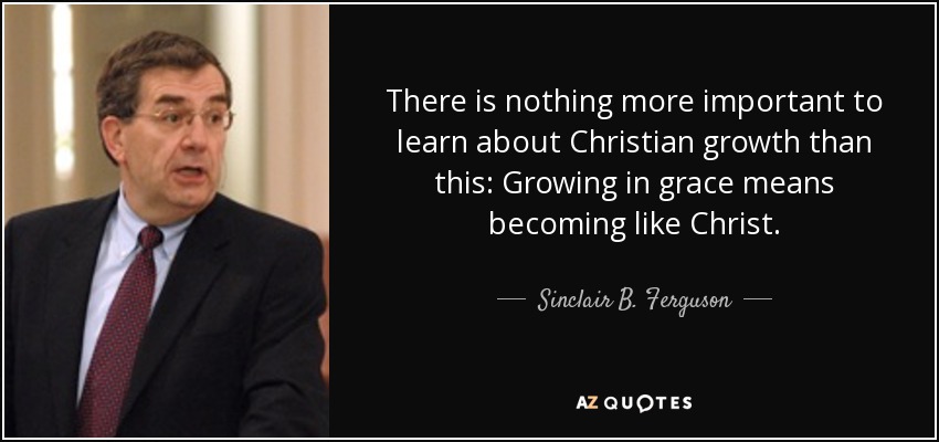 There is nothing more important to learn about Christian growth than this: Growing in grace means becoming like Christ. - Sinclair B. Ferguson