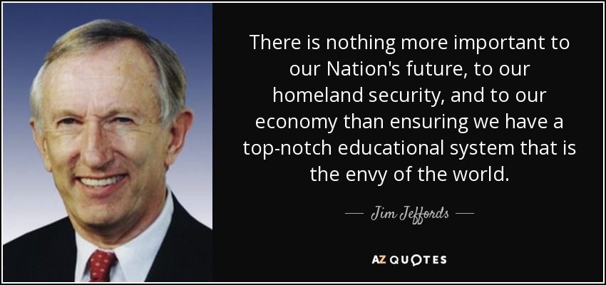 There is nothing more important to our Nation's future, to our homeland security, and to our economy than ensuring we have a top-notch educational system that is the envy of the world. - Jim Jeffords