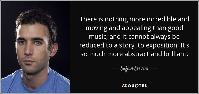 There is nothing more incredible and moving and appealing than good music, and it cannot always be reduced to a story, to exposition. It's so much more abstract and brilliant. - Sufjan Stevens