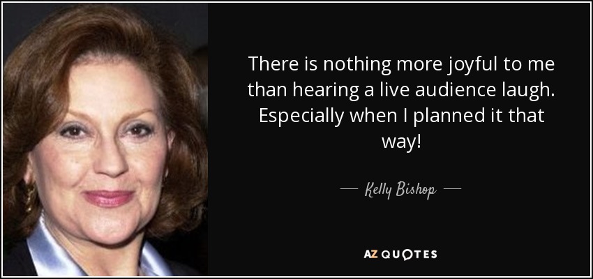 There is nothing more joyful to me than hearing a live audience laugh. Especially when I planned it that way! - Kelly Bishop