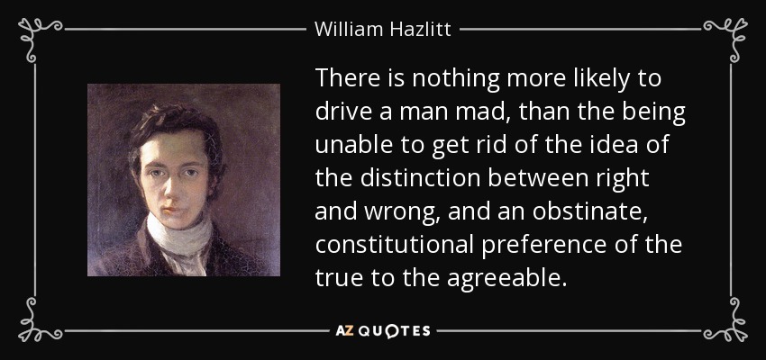 There is nothing more likely to drive a man mad, than the being unable to get rid of the idea of the distinction between right and wrong, and an obstinate, constitutional preference of the true to the agreeable. - William Hazlitt
