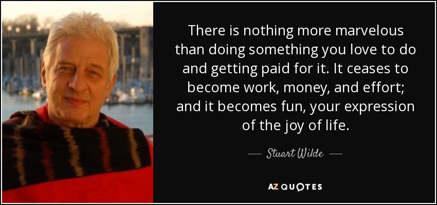 There is nothing more marvelous than doing something you love to do and getting paid for it. It ceases to become work, money, and effort; and it becomes fun, your expression of the joy of life. - Stuart Wilde