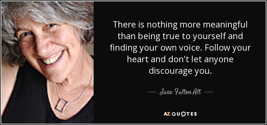 There is nothing more meaningful than being true to yourself and finding your own voice. Follow your heart and don't let anyone discourage you. - Jane Fulton Alt