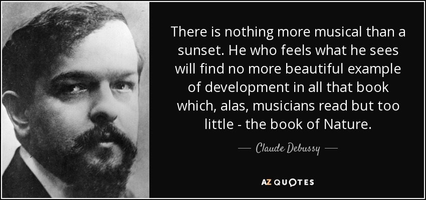 There is nothing more musical than a sunset. He who feels what he sees will find no more beautiful example of development in all that book which, alas, musicians read but too little - the book of Nature. - Claude Debussy