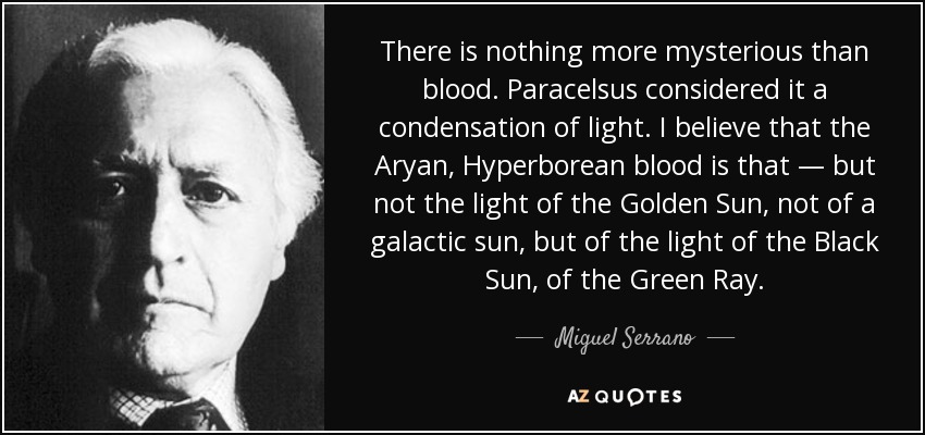 There is nothing more mysterious than blood. Paracelsus considered it a condensation of light. I believe that the Aryan, Hyperborean blood is that — but not the light of the Golden Sun, not of a galactic sun, but of the light of the Black Sun, of the Green Ray. - Miguel Serrano