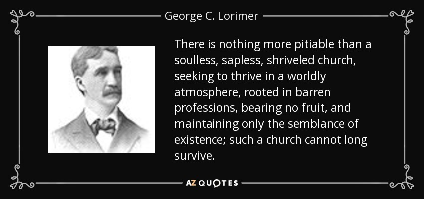 There is nothing more pitiable than a soulless, sapless, shriveled church, seeking to thrive in a worldly atmosphere, rooted in barren professions, bearing no fruit, and maintaining only the semblance of existence; such a church cannot long survive. - George C. Lorimer