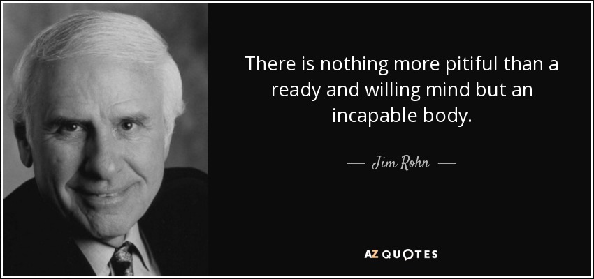 There is nothing more pitiful than a ready and willing mind but an incapable body. - Jim Rohn