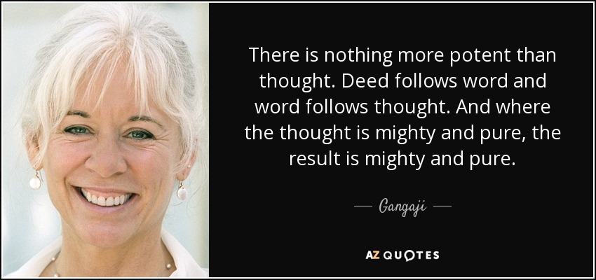 There is nothing more potent than thought. Deed follows word and word follows thought. And where the thought is mighty and pure, the result is mighty and pure. - Gangaji