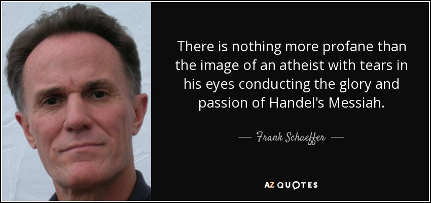 There is nothing more profane than the image of an atheist with tears in his eyes conducting the glory and passion of Handel's Messiah. - Frank Schaeffer