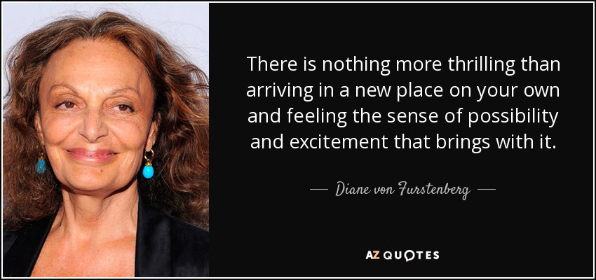 There is nothing more thrilling than arriving in a new place on your own and feeling the sense of possibility and excitement that brings with it. - Diane von Furstenberg