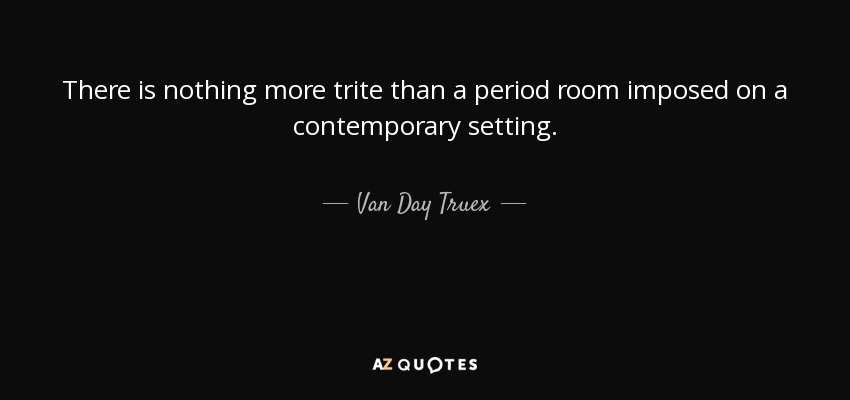 There is nothing more trite than a period room imposed on a contemporary setting. - Van Day Truex