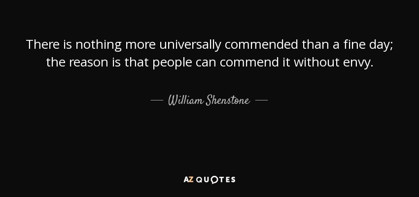 There is nothing more universally commended than a fine day; the reason is that people can commend it without envy. - William Shenstone