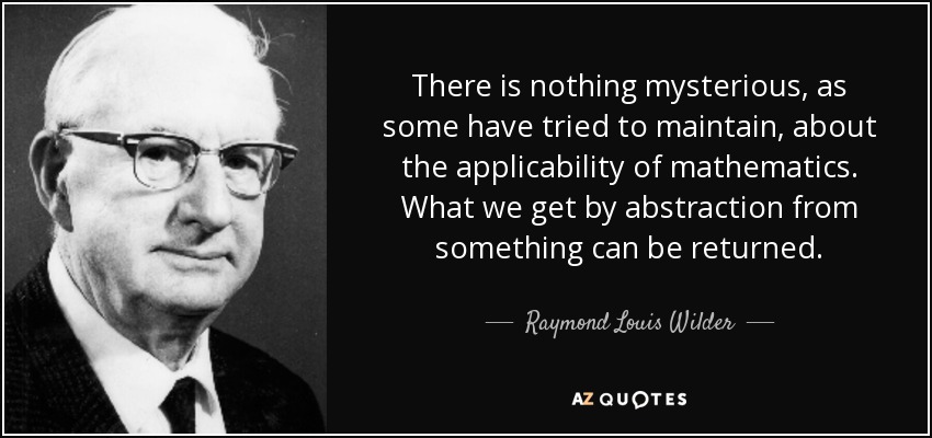 There is nothing mysterious, as some have tried to maintain, about the applicability of mathematics. What we get by abstraction from something can be returned. - Raymond Louis Wilder
