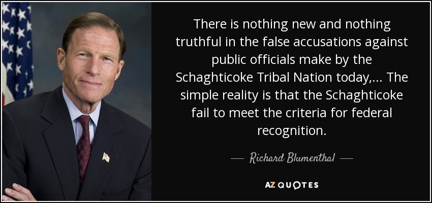 There is nothing new and nothing truthful in the false accusations against public officials make by the Schaghticoke Tribal Nation today, ... The simple reality is that the Schaghticoke fail to meet the criteria for federal recognition. - Richard Blumenthal