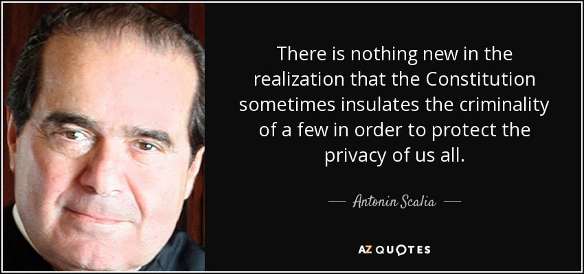 There is nothing new in the realization that the Constitution sometimes insulates the criminality of a few in order to protect the privacy of us all. - Antonin Scalia