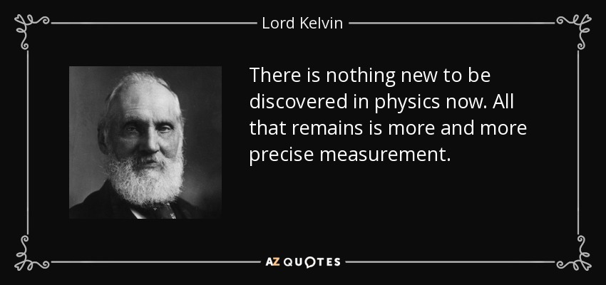 There is nothing new to be discovered in physics now. All that remains is more and more precise measurement. - Lord Kelvin
