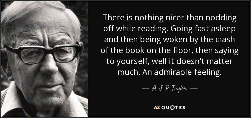 There is nothing nicer than nodding off while reading. Going fast asleep and then being woken by the crash of the book on the floor, then saying to yourself, well it doesn't matter much. An admirable feeling. - A. J. P. Taylor