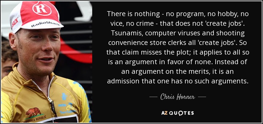 There is nothing - no program, no hobby, no vice, no crime - that does not 'create jobs'. Tsunamis, computer viruses and shooting convenience store clerks all 'create jobs'. So that claim misses the plot; it applies to all so is an argument in favor of none. Instead of an argument on the merits, it is an admission that one has no such arguments. - Chris Horner