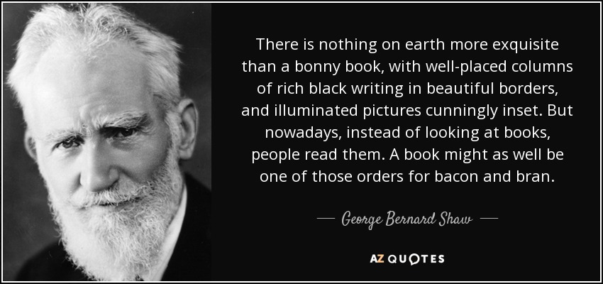 There is nothing on earth more exquisite than a bonny book, with well-placed columns of rich black writing in beautiful borders, and illuminated pictures cunningly inset. But nowadays, instead of looking at books, people read them. A book might as well be one of those orders for bacon and bran. - George Bernard Shaw