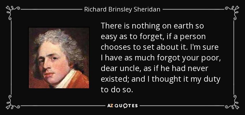 There is nothing on earth so easy as to forget, if a person chooses to set about it. I'm sure I have as much forgot your poor, dear uncle, as if he had never existed; and I thought it my duty to do so. - Richard Brinsley Sheridan