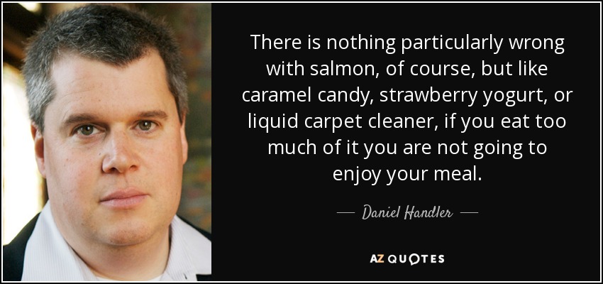 There is nothing particularly wrong with salmon, of course, but like caramel candy, strawberry yogurt, or liquid carpet cleaner, if you eat too much of it you are not going to enjoy your meal. - Daniel Handler