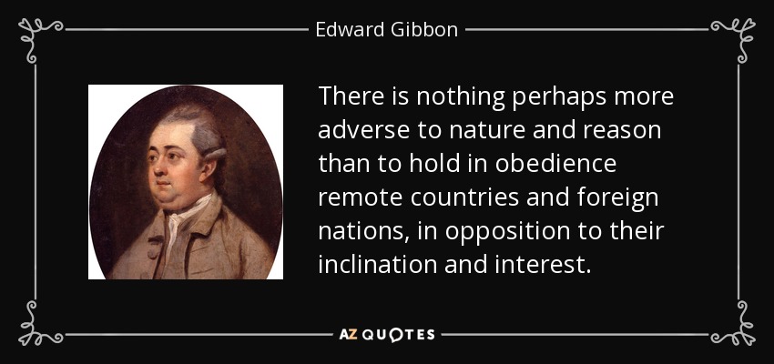 There is nothing perhaps more adverse to nature and reason than to hold in obedience remote countries and foreign nations, in opposition to their inclination and interest. - Edward Gibbon