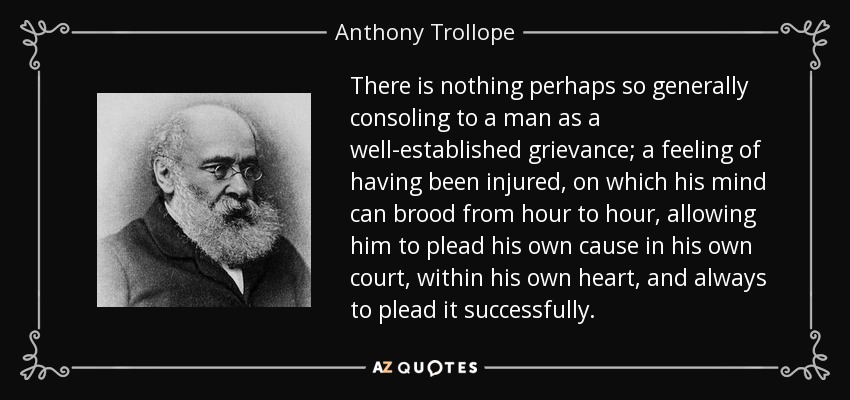 There is nothing perhaps so generally consoling to a man as a well-established grievance; a feeling of having been injured, on which his mind can brood from hour to hour, allowing him to plead his own cause in his own court, within his own heart, and always to plead it successfully. - Anthony Trollope