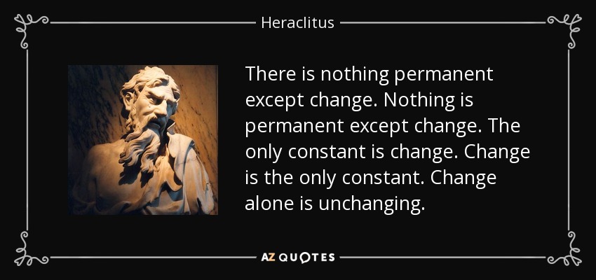 There is nothing permanent except change. Nothing is permanent except change. The only constant is change. Change is the only constant. Change alone is unchanging. - Heraclitus