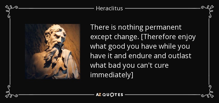 There is nothing permanent except change. [Therefore enjoy what good you have while you have it and endure and outlast what bad you can't cure immediately] - Heraclitus