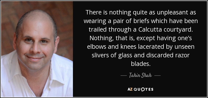 There is nothing quite as unpleasant as wearing a pair of briefs which have been trailed through a Calcutta courtyard. Nothing, that is, except having one's elbows and knees lacerated by unseen slivers of glass and discarded razor blades. - Tahir Shah