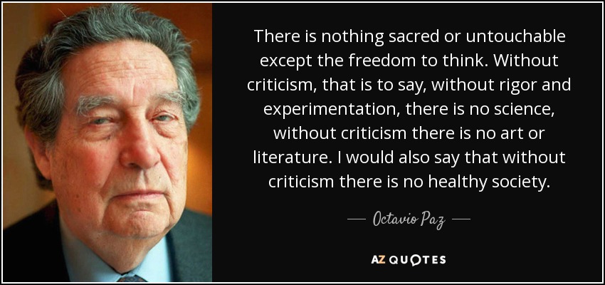There is nothing sacred or untouchable except the freedom to think. Without criticism, that is to say, without rigor and experimentation, there is no science, without criticism there is no art or literature. I would also say that without criticism there is no healthy society. - Octavio Paz