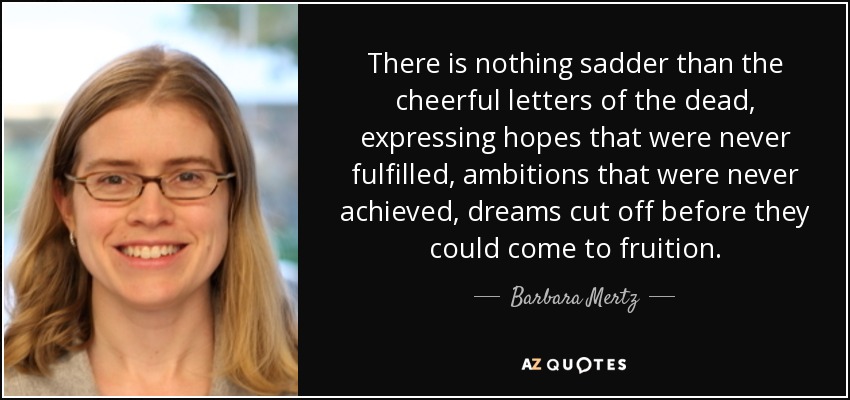 There is nothing sadder than the cheerful letters of the dead, expressing hopes that were never fulfilled, ambitions that were never achieved, dreams cut off before they could come to fruition. - Barbara Mertz