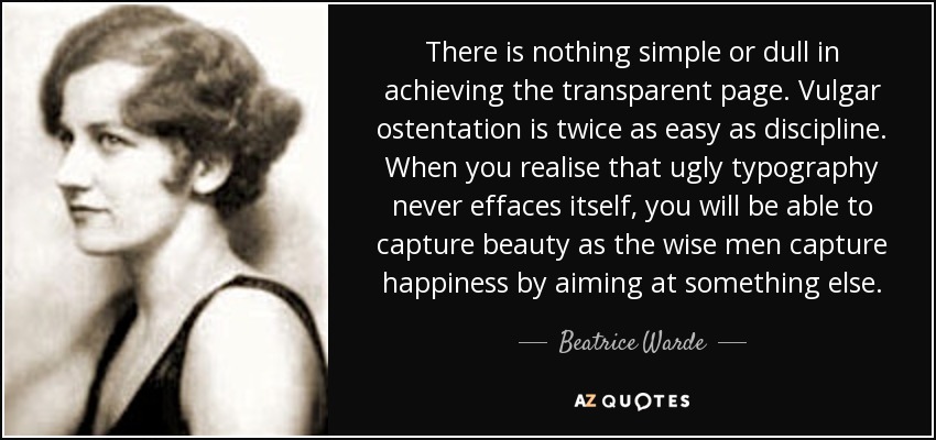 There is nothing simple or dull in achieving the transparent page. Vulgar ostentation is twice as easy as discipline. When you realise that ugly typography never effaces itself, you will be able to capture beauty as the wise men capture happiness by aiming at something else. - Beatrice Warde