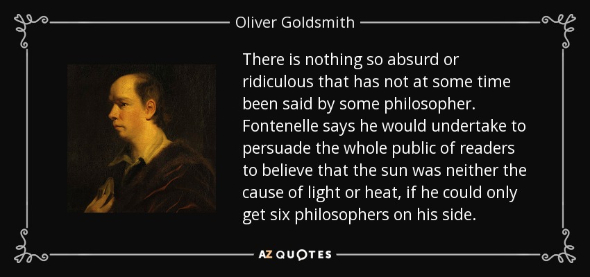 There is nothing so absurd or ridiculous that has not at some time been said by some philosopher. Fontenelle says he would undertake to persuade the whole public of readers to believe that the sun was neither the cause of light or heat, if he could only get six philosophers on his side. - Oliver Goldsmith