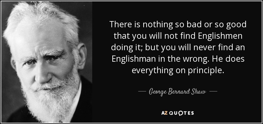 There is nothing so bad or so good that you will not find Englishmen doing it; but you will never find an Englishman in the wrong. He does everything on principle. - George Bernard Shaw