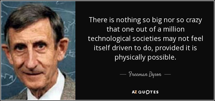 There is nothing so big nor so crazy that one out of a million technological societies may not feel itself driven to do, provided it is physically possible. - Freeman Dyson
