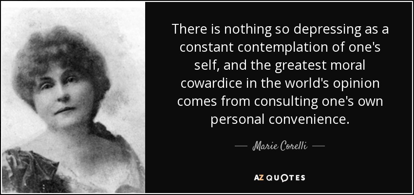 There is nothing so depressing as a constant contemplation of one's self, and the greatest moral cowardice in the world's opinion comes from consulting one's own personal convenience. - Marie Corelli