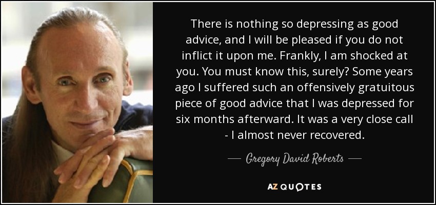 There is nothing so depressing as good advice, and I will be pleased if you do not inflict it upon me. Frankly, I am shocked at you. You must know this, surely? Some years ago I suffered such an offensively gratuitous piece of good advice that I was depressed for six months afterward. It was a very close call - I almost never recovered. - Gregory David Roberts