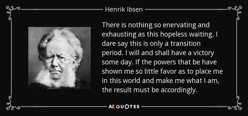 There is nothing so enervating and exhausting as this hopeless waiting. I dare say this is only a transition period. I will and shall have a victory some day. If the powers that be have shown me so little favor as to place me in this world and make me what I am, the result must be accordingly. - Henrik Ibsen
